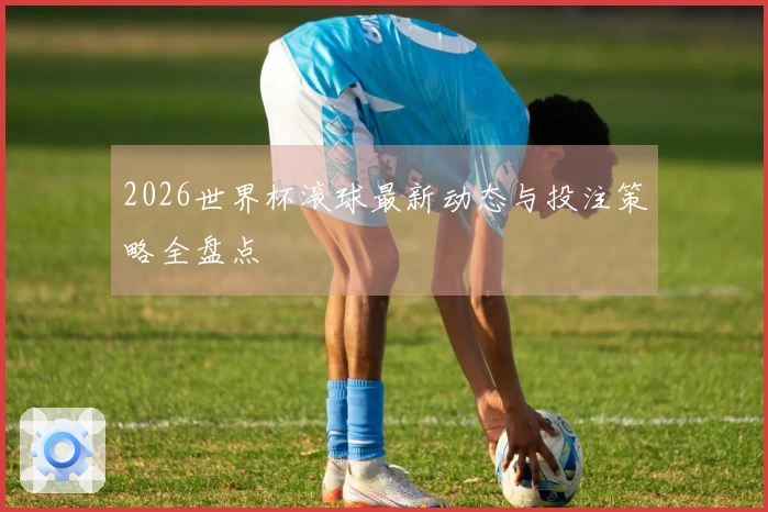 2026世界杯滚球最新动态与投注策略全盘点
