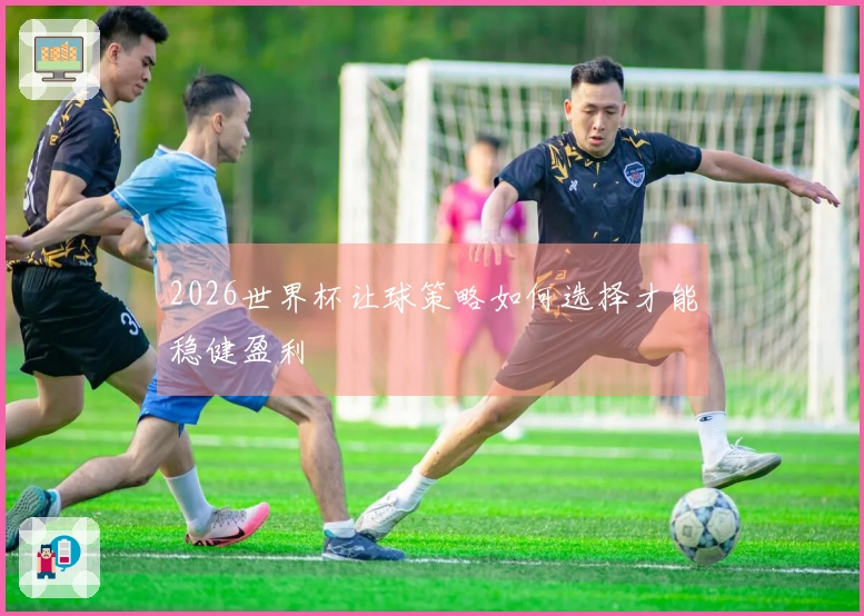 2026世界杯让球策略如何选择才能稳健盈利