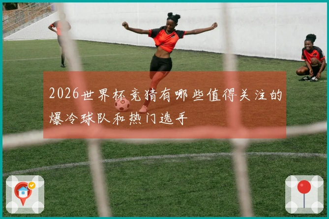 2026世界杯竞猜有哪些值得关注的爆冷球队和热门选手
